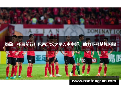 稳擎，拓展前行！巴西足坛之星入主中超，助力亚冠梦想闪耀